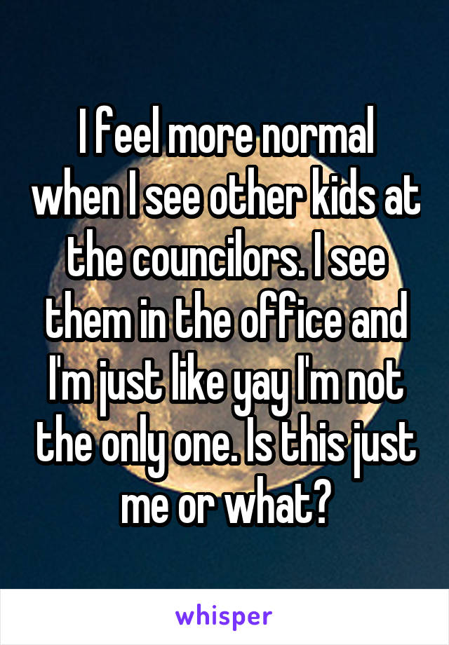 I feel more normal when I see other kids at the councilors. I see them in the office and I'm just like yay I'm not the only one. Is this just me or what?