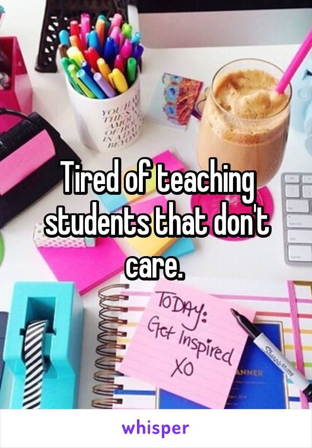Tired of teaching students that don't care. 