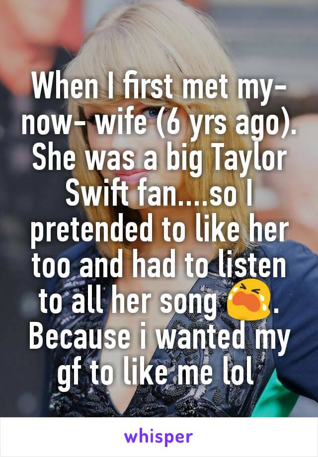 When I first met my-now- wife (6 yrs ago). She was a big Taylor Swift fan....so I pretended to like her too and had to listen to all her song 😭. Because i wanted my gf to like me lol 
