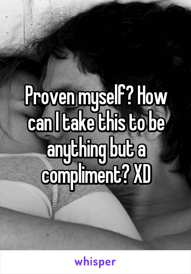 Proven myself? How can I take this to be anything but a compliment? XD