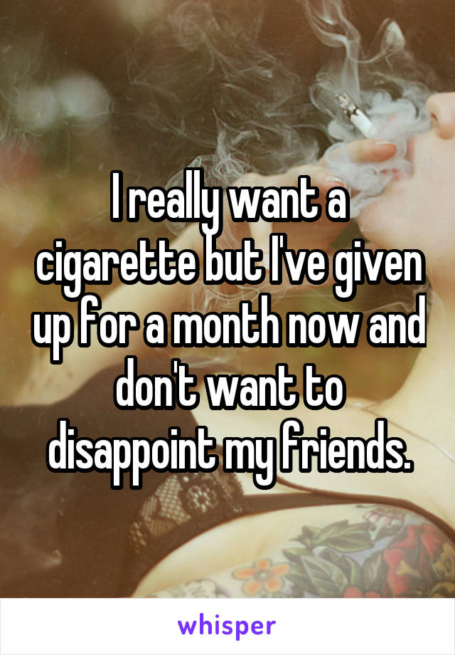 I really want a cigarette but I've given up for a month now and don't want to disappoint my friends.