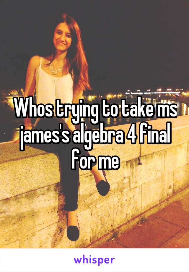 Whos trying to take ms james's algebra 4 final for me