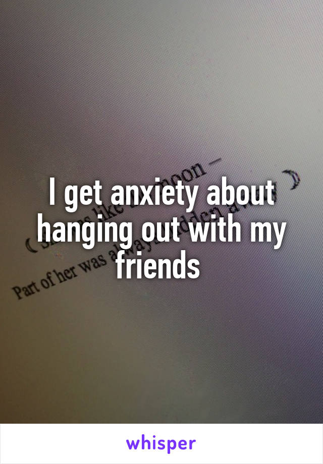 I get anxiety about hanging out with my friends 