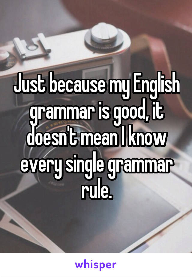 Just because my English grammar is good, it doesn't mean I know every single grammar rule.