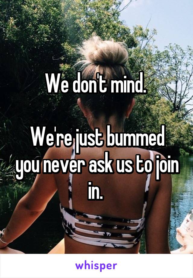 We don't mind. 

We're just bummed you never ask us to join in. 
