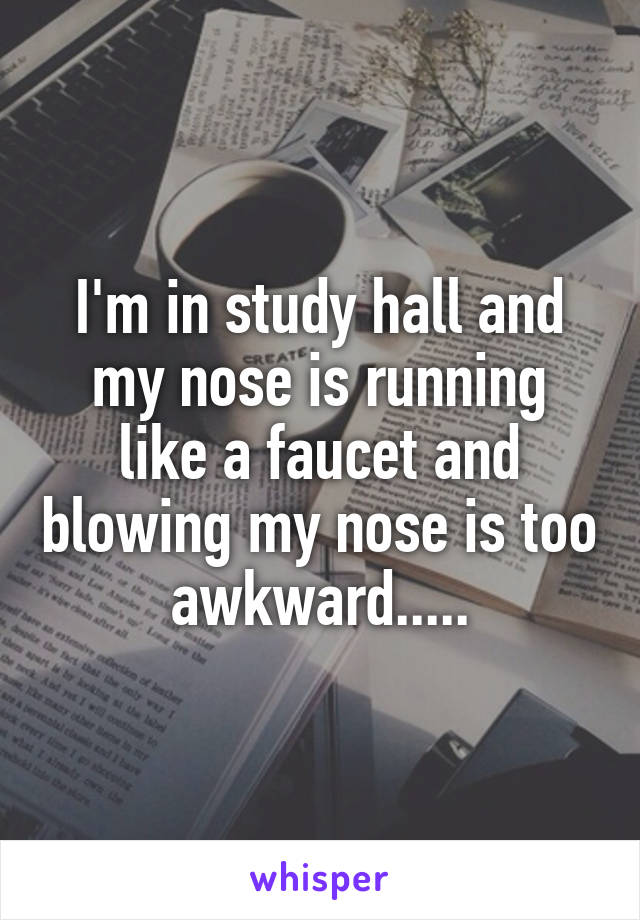 I'm in study hall and my nose is running like a faucet and blowing my nose is too awkward.....