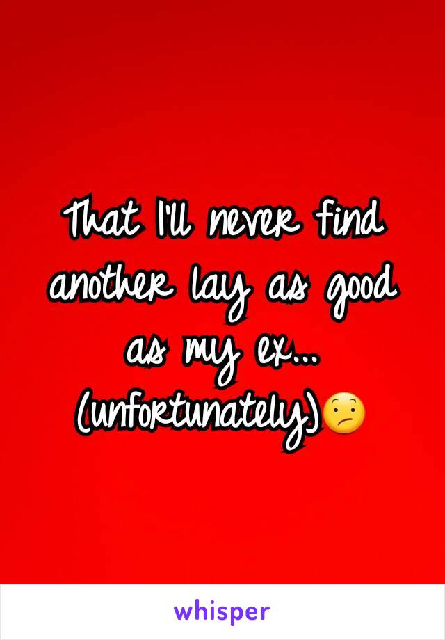 That I'll never find another lay as good as my ex... (unfortunately)😕