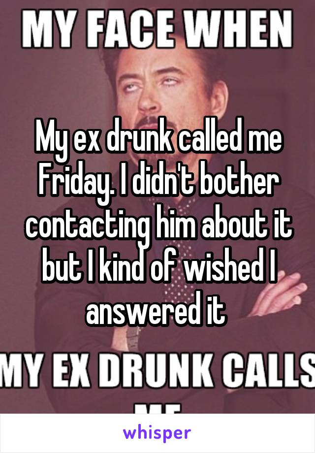 My ex drunk called me Friday. I didn't bother contacting him about it but I kind of wished I answered it 