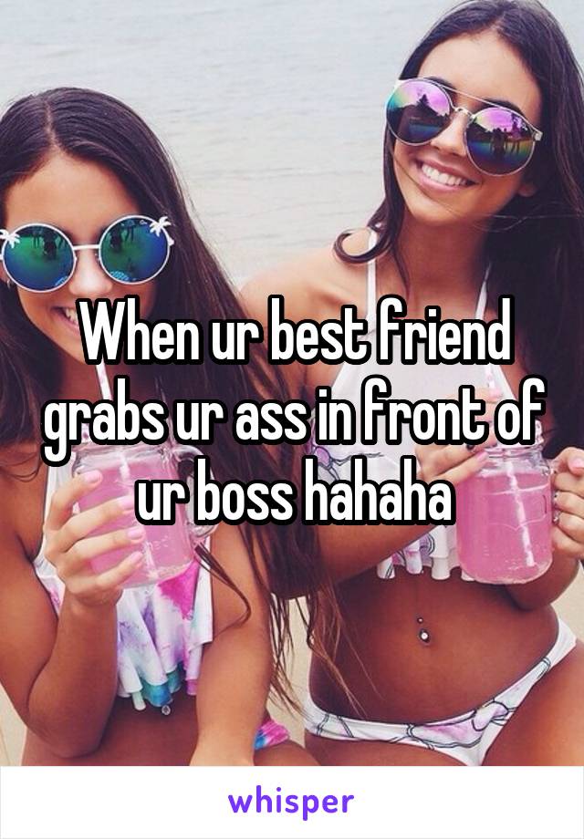 When ur best friend grabs ur ass in front of ur boss hahaha