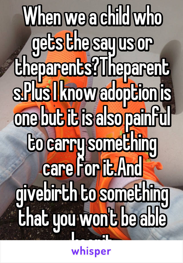 When we a child who gets the say us or theparents?Theparents.Plus I know adoption is one but it is also painful to carry something care for it.And givebirth to something that you won't be able keepit