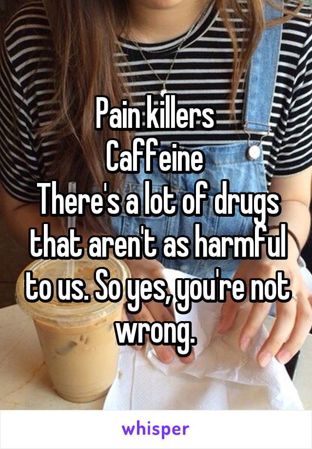 Pain killers 
Caffeine 
There's a lot of drugs that aren't as harmful to us. So yes, you're not wrong. 