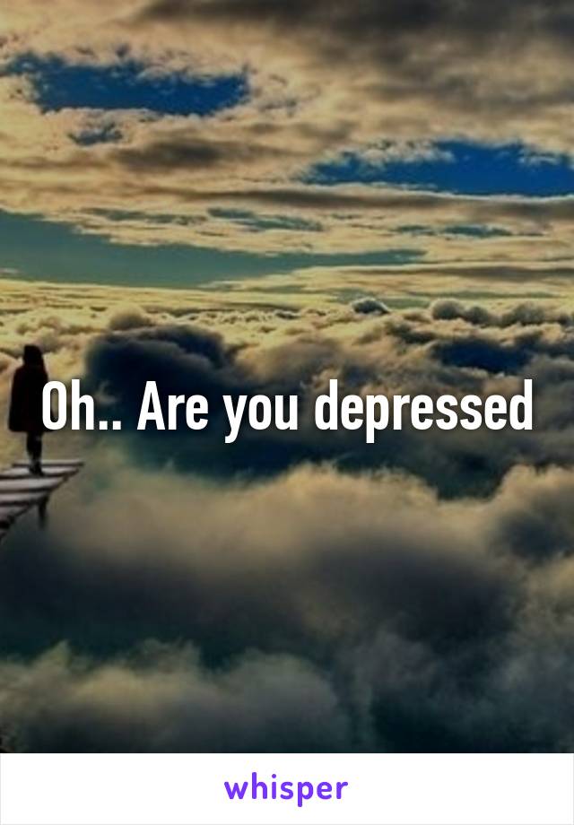 Oh.. Are you depressed