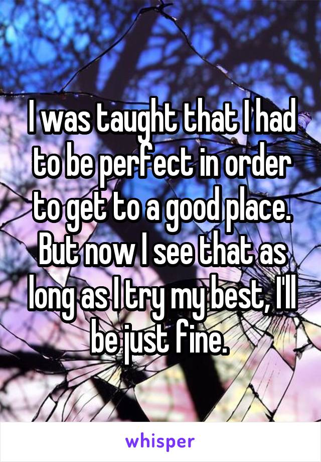 I was taught that I had to be perfect in order to get to a good place. But now I see that as long as I try my best, I'll be just fine. 