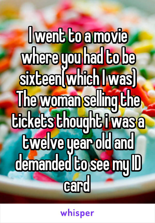 I went to a movie where you had to be sixteen(which I was)
The woman selling the tickets thought i was a twelve year old and demanded to see my ID card 