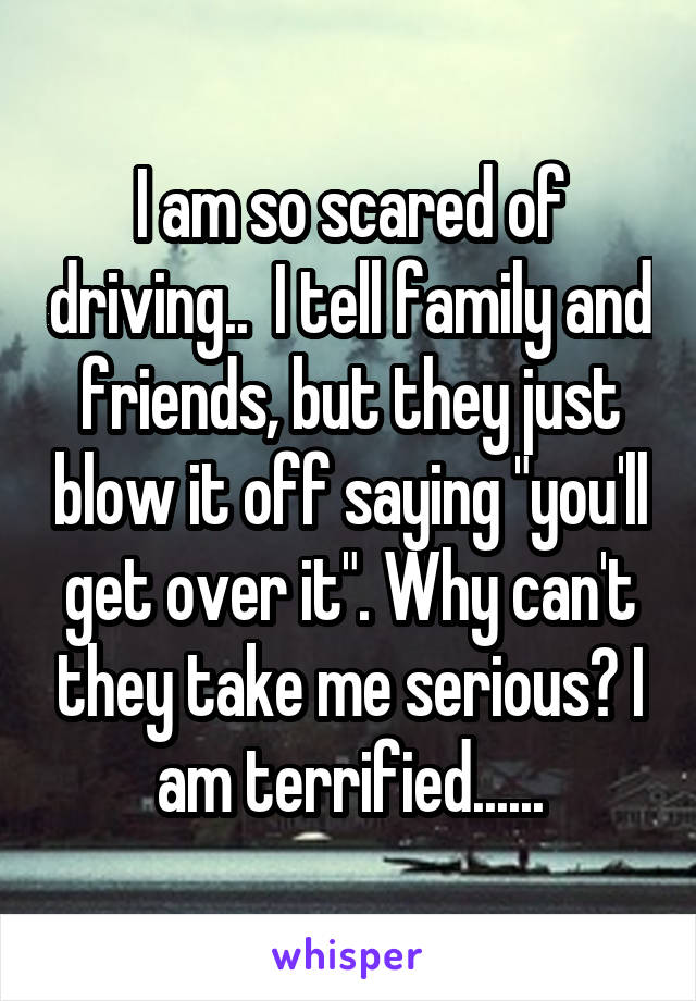 I am so scared of driving..  I tell family and friends, but they just blow it off saying "you'll get over it". Why can't they take me serious? I am terrified......