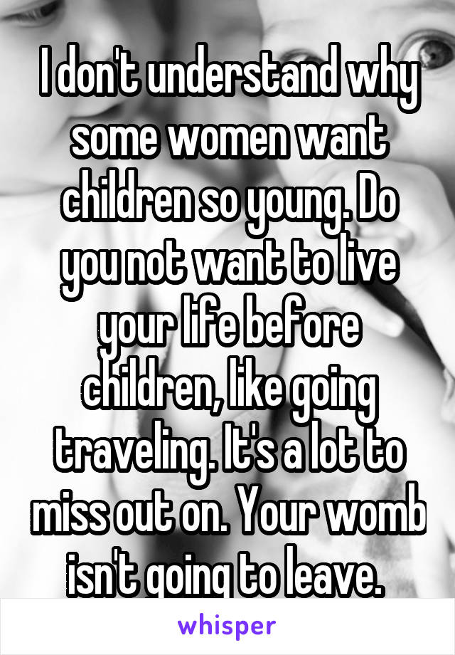 I don't understand why some women want children so young. Do you not want to live your life before children, like going traveling. It's a lot to miss out on. Your womb isn't going to leave. 