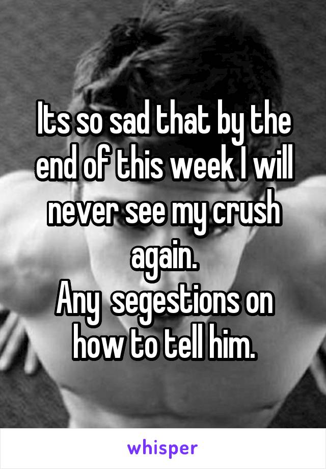 Its so sad that by the end of this week I will never see my crush again.
Any  segestions on how to tell him.