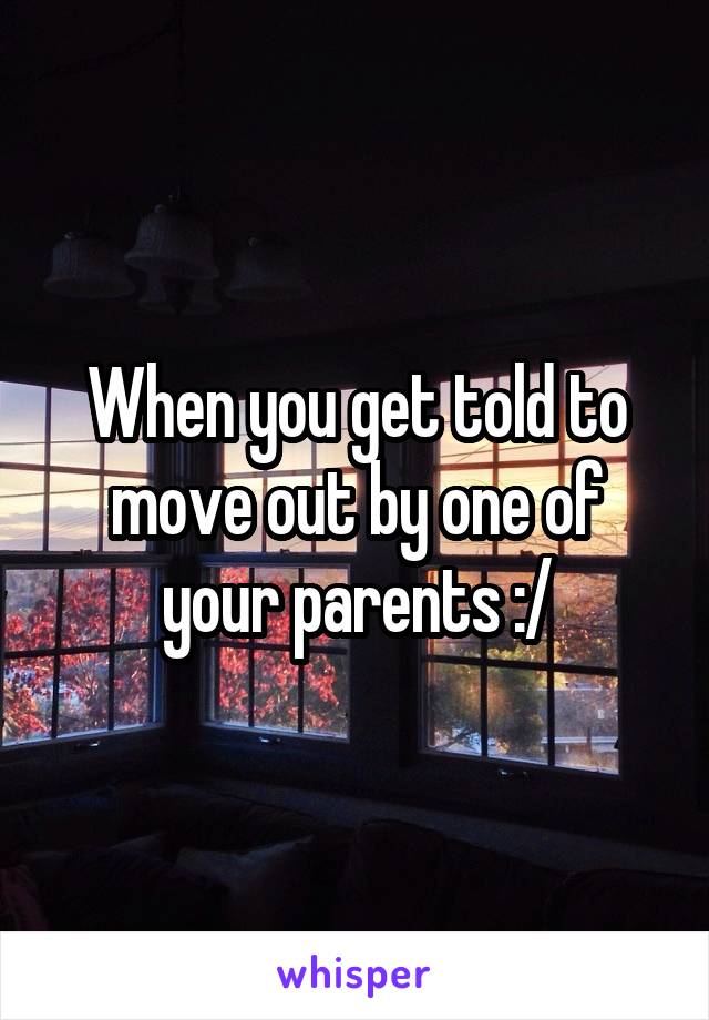 When you get told to move out by one of your parents :/