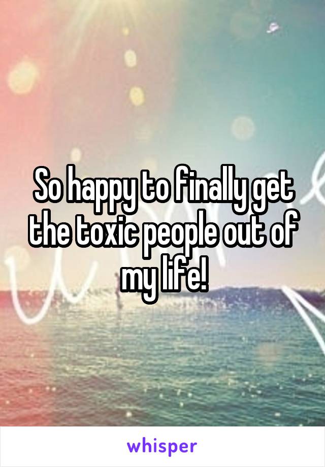 So happy to finally get the toxic people out of my life!