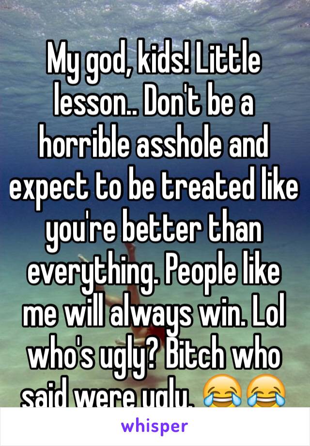 My god, kids! Little lesson.. Don't be a horrible asshole and expect to be treated like you're better than everything. People like me will always win. Lol who's ugly? Bitch who said were ugly. 😂😂