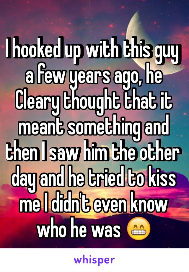 I hooked up with this guy a few years ago, he Cleary thought that it meant something and then I saw him the other day and he tried to kiss me I didn't even know who he was 😁