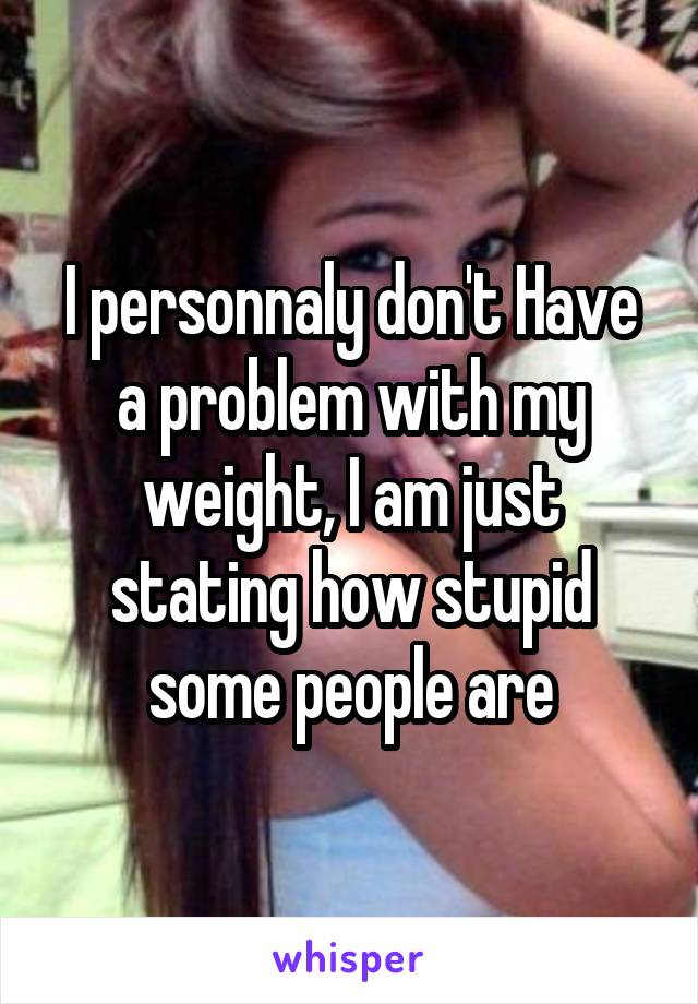 I personnaly don't Have a problem with my weight, I am just stating how stupid some people are