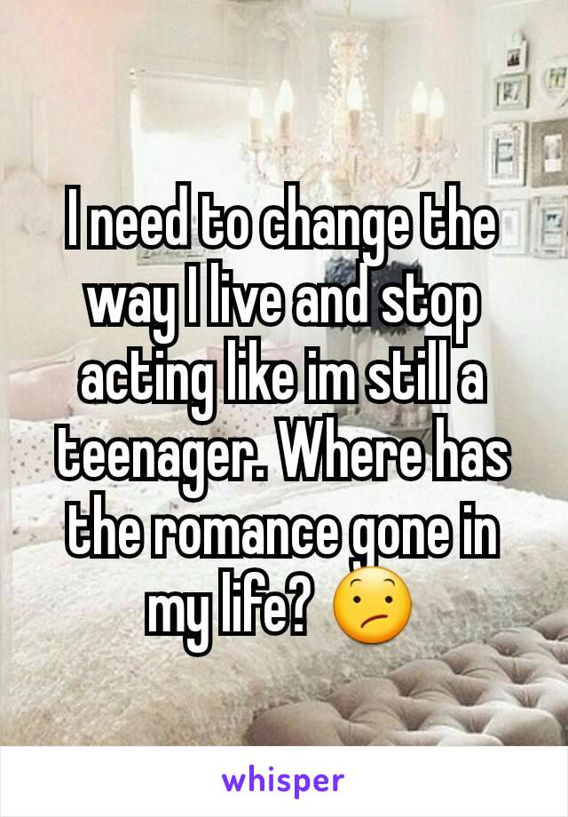 I need to change the way I live and stop acting like im still a teenager. Where has the romance gone in my life? 😕