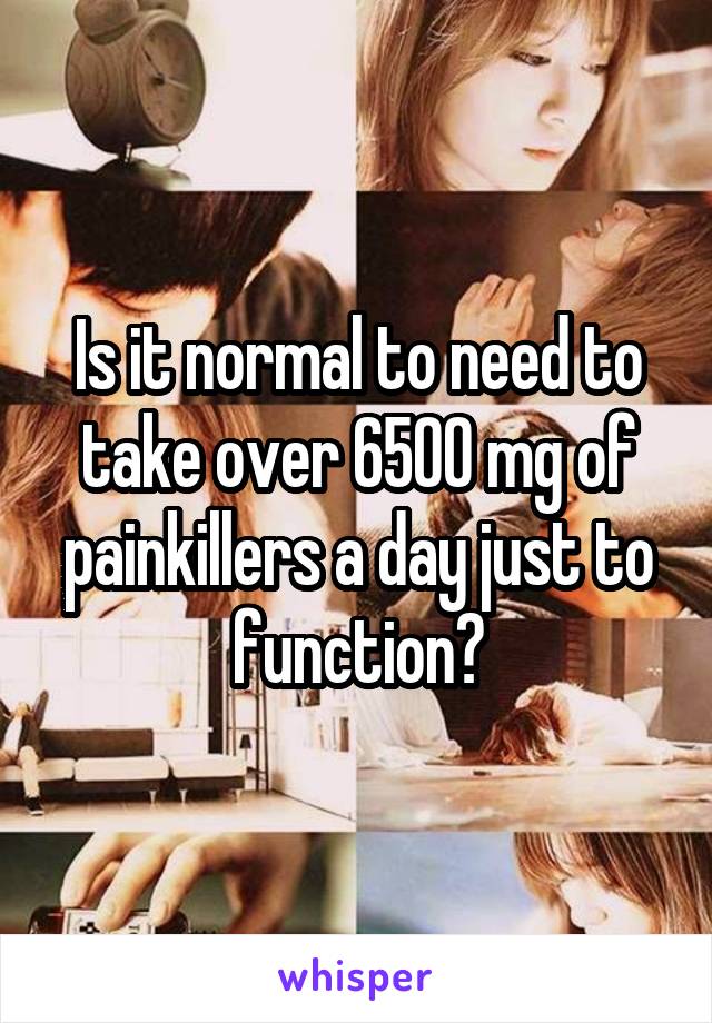 Is it normal to need to take over 6500 mg of painkillers a day just to function?