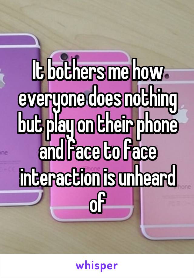 It bothers me how everyone does nothing but play on their phone and face to face interaction is unheard of