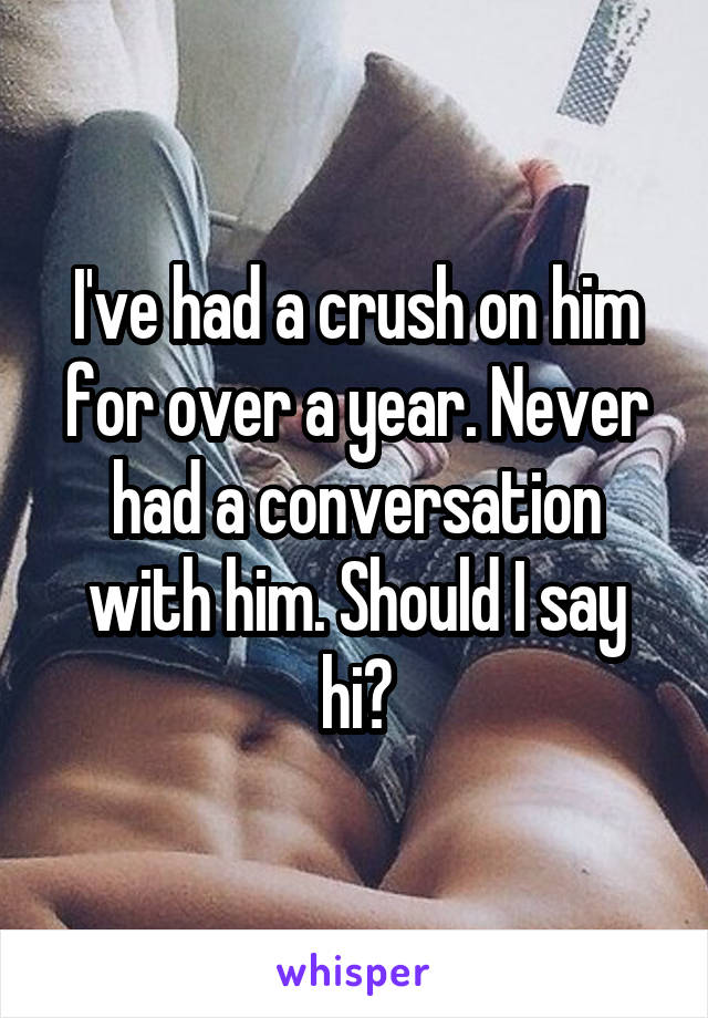 I've had a crush on him for over a year. Never had a conversation with him. Should I say hi?