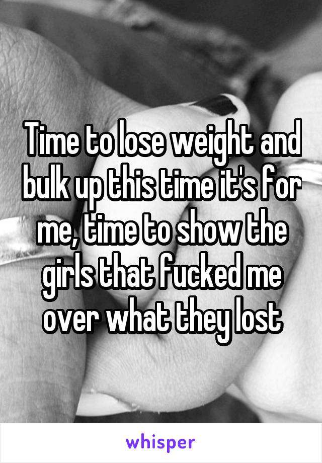 Time to lose weight and bulk up this time it's for me, time to show the girls that fucked me over what they lost
