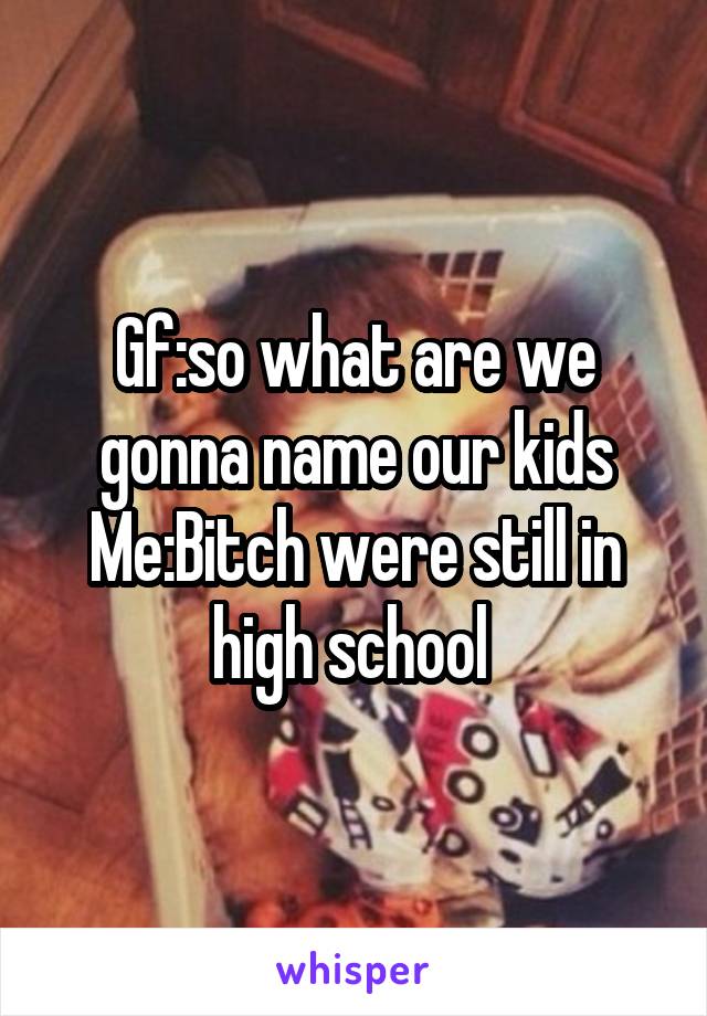 Gf:so what are we gonna name our kids
Me:Bitch were still in high school 