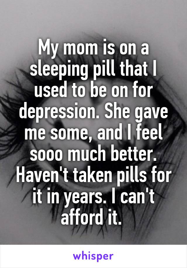 My mom is on a sleeping pill that I used to be on for depression. She gave me some, and I feel sooo much better. Haven't taken pills for it in years. I can't afford it. 