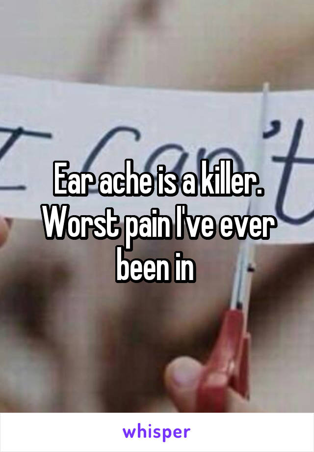 Ear ache is a killer. Worst pain I've ever been in 