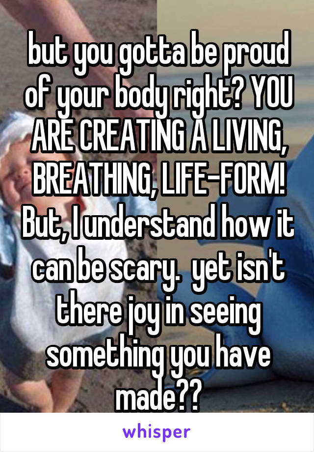 but you gotta be proud of your body right? YOU ARE CREATING A LIVING, BREATHING, LIFE-FORM! But, I understand how it can be scary.  yet isn't there joy in seeing something you have made??
