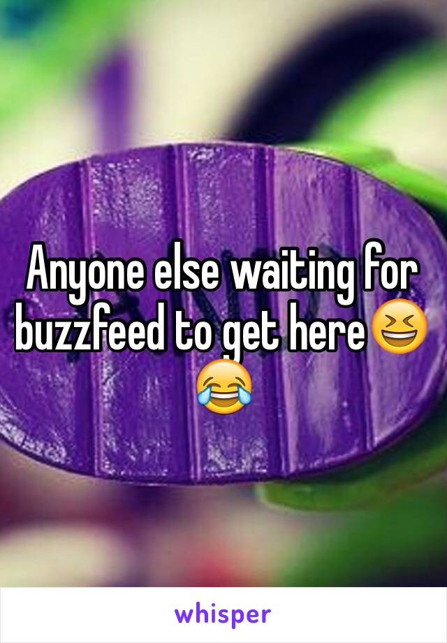 Anyone else waiting for buzzfeed to get here😆😂