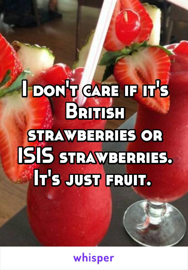 I don't care if it's British strawberries or ISIS strawberries. It's just fruit. 