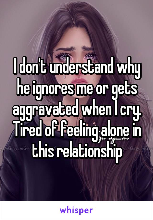 I don't understand why he ignores me or gets aggravated when I cry. Tired of feeling alone in this relationship