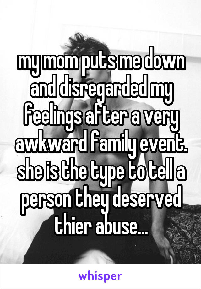 my mom puts me down and disregarded my feelings after a very awkward family event. she is the type to tell a person they deserved thier abuse...