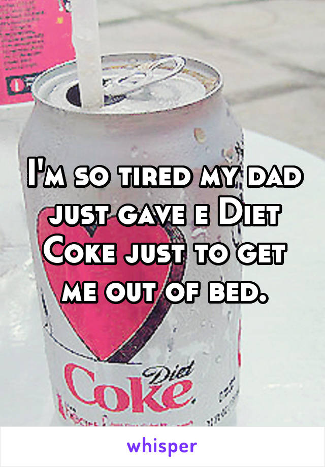 I'm so tired my dad just gave e Diet Coke just to get me out of bed.