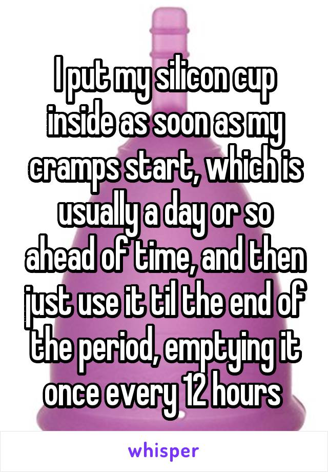 I put my silicon cup inside as soon as my cramps start, which is usually a day or so ahead of time, and then just use it til the end of the period, emptying it once every 12 hours 