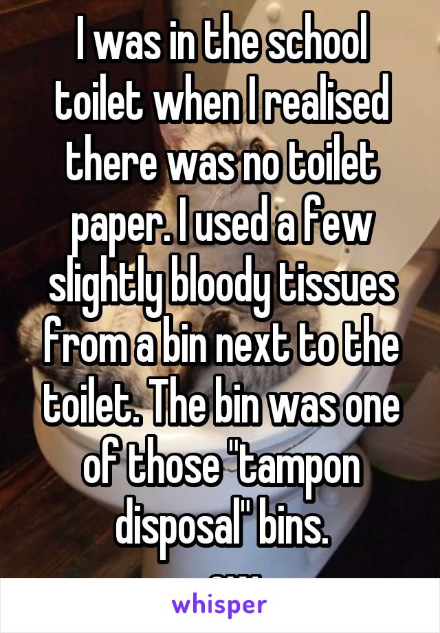 I was in the school toilet when I realised there was no toilet paper. I used a few slightly bloody tissues from a bin next to the toilet. The bin was one of those "tampon disposal" bins.
...ew