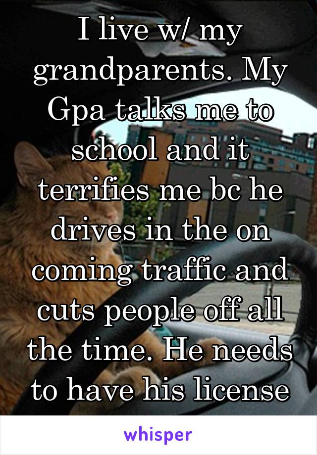 I live w/ my grandparents. My Gpa talks me to school and it terrifies me bc he drives in the on coming traffic and cuts people off all the time. He needs to have his license revoked.