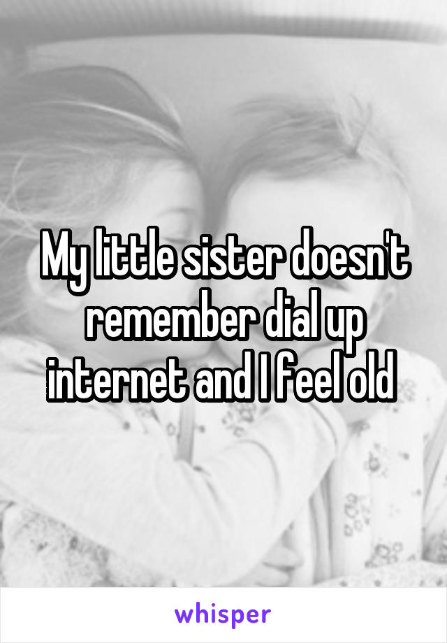 My little sister doesn't remember dial up internet and I feel old 
