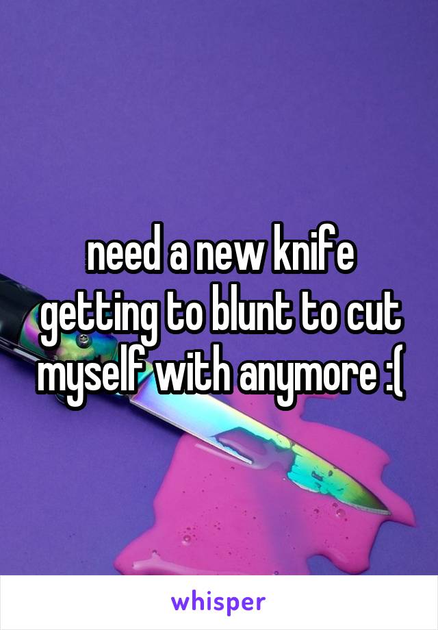 need a new knife getting to blunt to cut myself with anymore :(