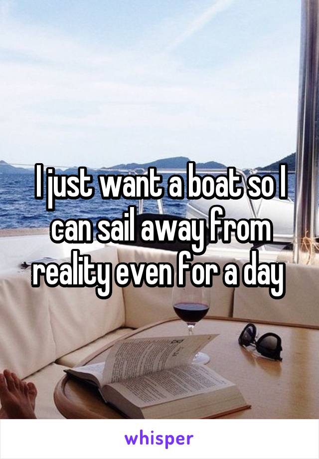 I just want a boat so I can sail away from reality even for a day 