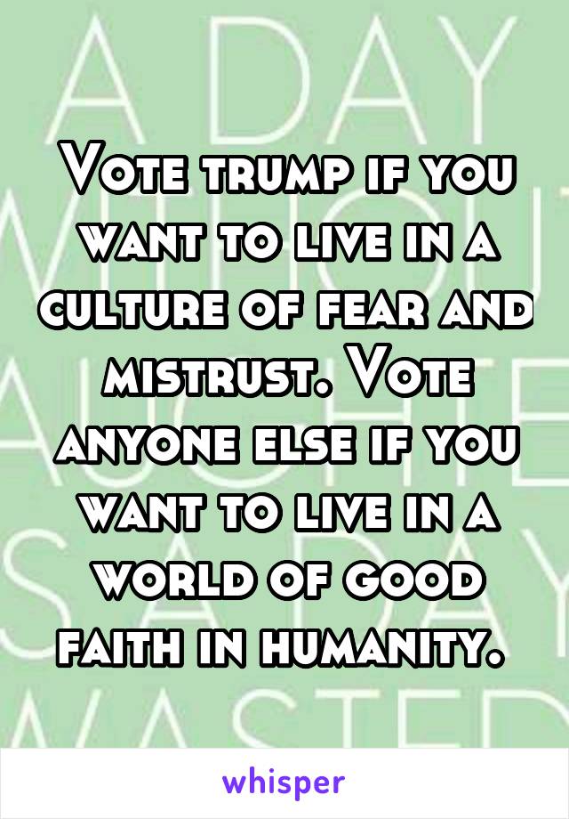Vote trump if you want to live in a culture of fear and mistrust. Vote anyone else if you want to live in a world of good faith in humanity. 