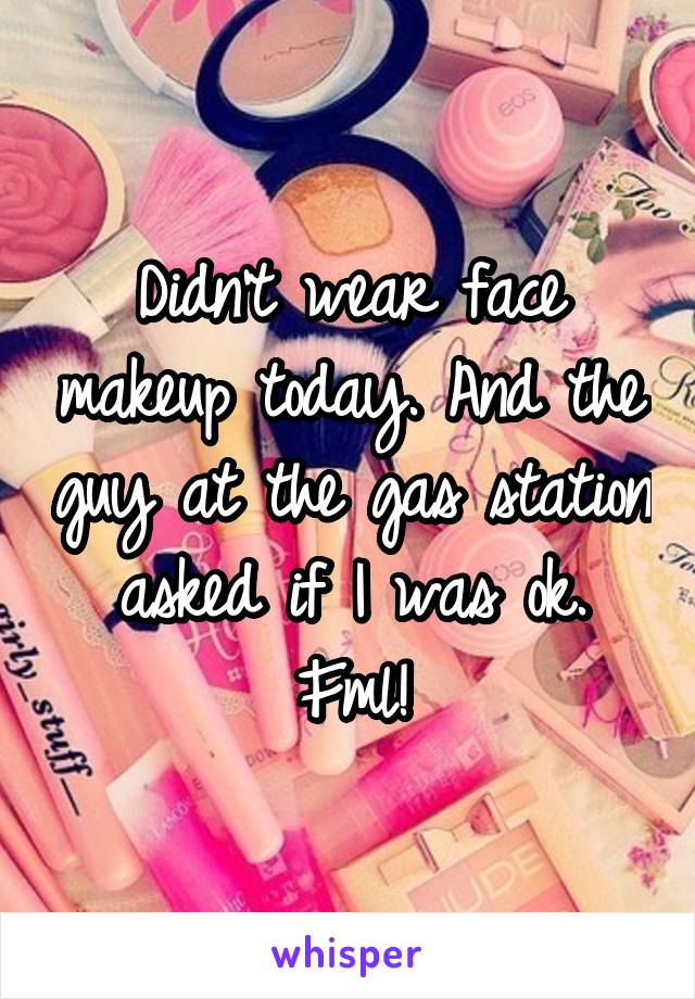 Didn't wear face makeup today. And the guy at the gas station asked if I was ok. Fml!