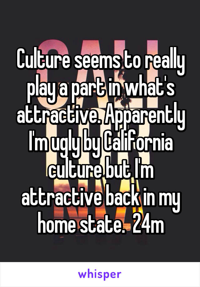 Culture seems to really play a part in what's attractive. Apparently I'm ugly by California culture but I'm attractive back in my home state.  24m
