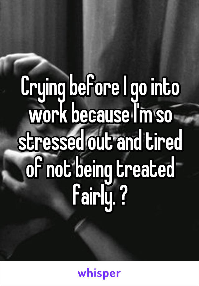 Crying before I go into work because I'm so stressed out and tired of not being treated fairly. 😞